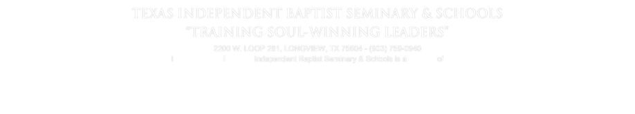 TEXAS INDEPENDENT BAPTIST SEMINARY & SCHOOLS
“TRAINING SOUL-WINNING LEADERS”
2200 W. LOOP 281, LONGVIEW, TX 75604 - (903) 759-0940
info@texasibs.org   l   Contact Us   l   Texas Independent Baptist Seminary & Schools is a ministry of Longview Baptist Temple 
